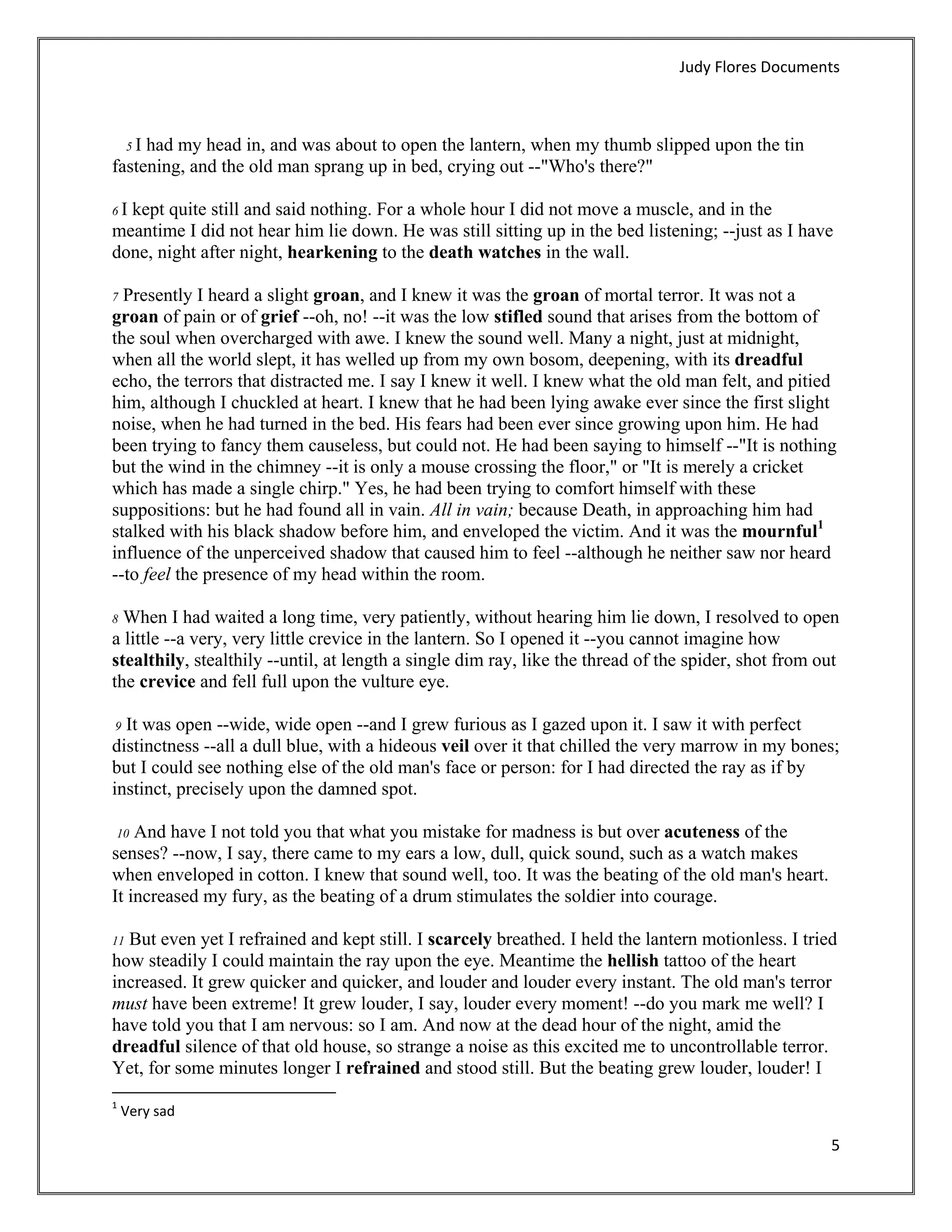 Judy Flores Documents 



  5 I had my head in, and was about to open the lantern, when my thumb slipped upon the tin
fastening, and the old man sprang up in bed, crying out --"Who's there?"

6Ikept quite still and said nothing. For a whole hour I did not move a muscle, and in the
meantime I did not hear him lie down. He was still sitting up in the bed listening; --just as I have
done, night after night, hearkening to the death watches in the wall.

7 Presently I heard a slight groan, and I knew it was the groan of mortal terror. It was not a
groan of pain or of grief --oh, no! --it was the low stifled sound that arises from the bottom of
the soul when overcharged with awe. I knew the sound well. Many a night, just at midnight,
when all the world slept, it has welled up from my own bosom, deepening, with its dreadful
echo, the terrors that distracted me. I say I knew it well. I knew what the old man felt, and pitied
him, although I chuckled at heart. I knew that he had been lying awake ever since the first slight
noise, when he had turned in the bed. His fears had been ever since growing upon him. He had
been trying to fancy them causeless, but could not. He had been saying to himself --"It is nothing
but the wind in the chimney --it is only a mouse crossing the floor," or "It is merely a cricket
which has made a single chirp." Yes, he had been trying to comfort himself with these
suppositions: but he had found all in vain. All in vain; because Death, in approaching him had
stalked with his black shadow before him, and enveloped the victim. And it was the mournful1
influence of the unperceived shadow that caused him to feel --although he neither saw nor heard
--to feel the presence of my head within the room.

8 When I had waited a long time, very patiently, without hearing him lie down, I resolved to open
a little --a very, very little crevice in the lantern. So I opened it --you cannot imagine how
stealthily, stealthily --until, at length a single dim ray, like the thread of the spider, shot from out
the crevice and fell full upon the vulture eye.

 9 It was open --wide, wide open --and I grew furious as I gazed upon it. I saw it with perfect
distinctness --all a dull blue, with a hideous veil over it that chilled the very marrow in my bones;
but I could see nothing else of the old man's face or person: for I had directed the ray as if by
instinct, precisely upon the damned spot.

    And have I not told you that what you mistake for madness is but over acuteness of the
    10
senses? --now, I say, there came to my ears a low, dull, quick sound, such as a watch makes
when enveloped in cotton. I knew that sound well, too. It was the beating of the old man's heart.
It increased my fury, as the beating of a drum stimulates the soldier into courage.

11But even yet I refrained and kept still. I scarcely breathed. I held the lantern motionless. I tried
how steadily I could maintain the ray upon the eye. Meantime the hellish tattoo of the heart
increased. It grew quicker and quicker, and louder and louder every instant. The old man's terror
must have been extreme! It grew louder, I say, louder every moment! --do you mark me well? I
have told you that I am nervous: so I am. And now at the dead hour of the night, amid the
dreadful silence of that old house, so strange a noise as this excited me to uncontrollable terror.
Yet, for some minutes longer I refrained and stood still. But the beating grew louder, louder! I
                                                            
1
     Very sad 

                                                                                                      5 
 
 
