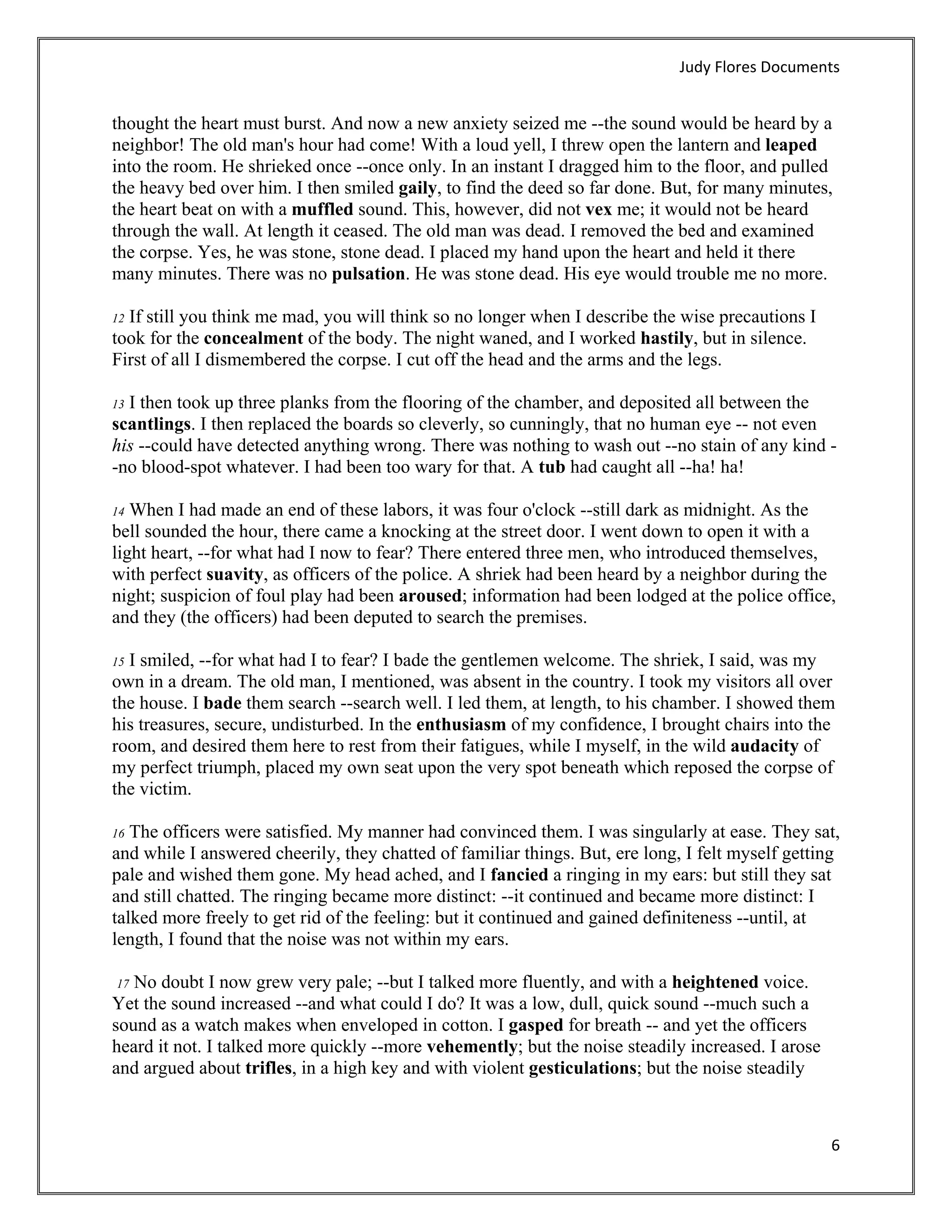 Judy Flores Documents 


thought the heart must burst. And now a new anxiety seized me --the sound would be heard by a
neighbor! The old man's hour had come! With a loud yell, I threw open the lantern and leaped
into the room. He shrieked once --once only. In an instant I dragged him to the floor, and pulled
the heavy bed over him. I then smiled gaily, to find the deed so far done. But, for many minutes,
the heart beat on with a muffled sound. This, however, did not vex me; it would not be heard
through the wall. At length it ceased. The old man was dead. I removed the bed and examined
the corpse. Yes, he was stone, stone dead. I placed my hand upon the heart and held it there
many minutes. There was no pulsation. He was stone dead. His eye would trouble me no more.

12If still you think me mad, you will think so no longer when I describe the wise precautions I
took for the concealment of the body. The night waned, and I worked hastily, but in silence.
First of all I dismembered the corpse. I cut off the head and the arms and the legs.

13I then took up three planks from the flooring of the chamber, and deposited all between the
scantlings. I then replaced the boards so cleverly, so cunningly, that no human eye -- not even
his --could have detected anything wrong. There was nothing to wash out --no stain of any kind -
-no blood-spot whatever. I had been too wary for that. A tub had caught all --ha! ha!

14 When I had made an end of these labors, it was four o'clock --still dark as midnight. As the
bell sounded the hour, there came a knocking at the street door. I went down to open it with a
light heart, --for what had I now to fear? There entered three men, who introduced themselves,
with perfect suavity, as officers of the police. A shriek had been heard by a neighbor during the
night; suspicion of foul play had been aroused; information had been lodged at the police office,
and they (the officers) had been deputed to search the premises.

15 I smiled, --for what had I to fear? I bade the gentlemen welcome. The shriek, I said, was my
own in a dream. The old man, I mentioned, was absent in the country. I took my visitors all over
the house. I bade them search --search well. I led them, at length, to his chamber. I showed them
his treasures, secure, undisturbed. In the enthusiasm of my confidence, I brought chairs into the
room, and desired them here to rest from their fatigues, while I myself, in the wild audacity of
my perfect triumph, placed my own seat upon the very spot beneath which reposed the corpse of
the victim.

16 The officers were satisfied. My manner had convinced them. I was singularly at ease. They sat,
and while I answered cheerily, they chatted of familiar things. But, ere long, I felt myself getting
pale and wished them gone. My head ached, and I fancied a ringing in my ears: but still they sat
and still chatted. The ringing became more distinct: --it continued and became more distinct: I
talked more freely to get rid of the feeling: but it continued and gained definiteness --until, at
length, I found that the noise was not within my ears.

   No doubt I now grew very pale; --but I talked more fluently, and with a heightened voice.
    17
Yet the sound increased --and what could I do? It was a low, dull, quick sound --much such a
sound as a watch makes when enveloped in cotton. I gasped for breath -- and yet the officers
heard it not. I talked more quickly --more vehemently; but the noise steadily increased. I arose
and argued about trifles, in a high key and with violent gesticulations; but the noise steadily



                                                                                                   6 
 
 