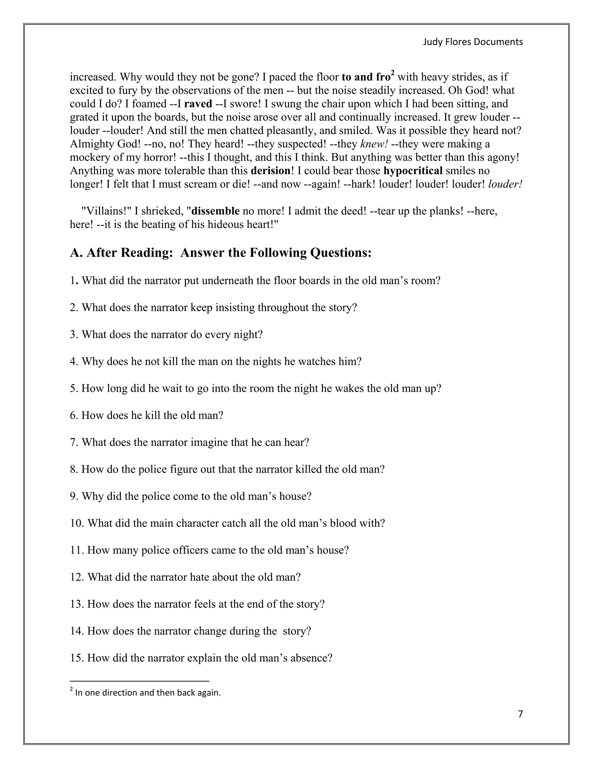 Judy Flores Documents 


increased. Why would they not be gone? I paced the floor to and fro2 with heavy strides, as if
excited to fury by the observations of the men -- but the noise steadily increased. Oh God! what
could I do? I foamed --I raved --I swore! I swung the chair upon which I had been sitting, and
grated it upon the boards, but the noise arose over all and continually increased. It grew louder --
louder --louder! And still the men chatted pleasantly, and smiled. Was it possible they heard not?
Almighty God! --no, no! They heard! --they suspected! --they knew! --they were making a
mockery of my horror! --this I thought, and this I think. But anything was better than this agony!
Anything was more tolerable than this derision! I could bear those hypocritical smiles no
longer! I felt that I must scream or die! --and now --again! --hark! louder! louder! louder! louder!

  "Villains!" I shrieked, "dissemble no more! I admit the deed! --tear up the planks! --here,
here! --it is the beating of his hideous heart!"

A. After Reading: Answer the Following Questions:

1. What did the narrator put underneath the floor boards in the old man’s room?

2. What does the narrator keep insisting throughout the story?

3. What does the narrator do every night?

4. Why does he not kill the man on the nights he watches him?

5. How long did he wait to go into the room the night he wakes the old man up?

6. How does he kill the old man?

7. What does the narrator imagine that he can hear?

8. How do the police figure out that the narrator killed the old man?

9. Why did the police come to the old man’s house?

10. What did the main character catch all the old man’s blood with?

11. How many police officers came to the old man’s house?

12. What did the narrator hate about the old man?

13. How does the narrator feels at the end of the story?

14. How does the narrator change during the story?

15. How did the narrator explain the old man’s absence?
                                                            
2
     In one direction and then back again. 

                                                                                                   7 
 
 