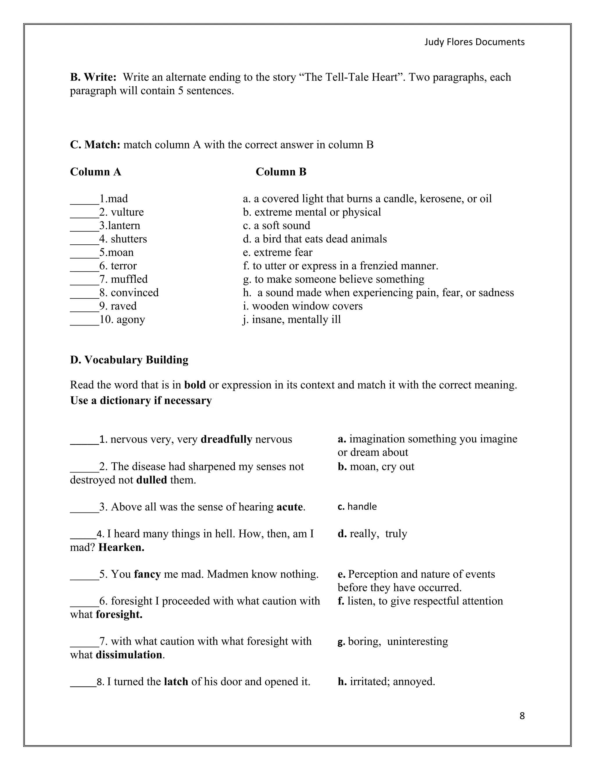 Judy Flores Documents 


B. Write: Write an alternate ending to the story “The Tell-Tale Heart”. Two paragraphs, each
paragraph will contain 5 sentences.



C. Match: match column A with the correct answer in column B

Column A                                Column B

_____1.mad                            a. a covered light that burns a candle, kerosene, or oil
_____2. vulture                       b. extreme mental or physical
_____3.lantern                        c. a soft sound
_____4. shutters                      d. a bird that eats dead animals
_____5.moan                           e. extreme fear
_____6. terror                        f. to utter or express in a frenzied manner.
_____7. muffled                       g. to make someone believe something
_____8. convinced                     h. a sound made when experiencing pain, fear, or sadness
_____9. raved                         i. wooden window covers
_____10. agony                        j. insane, mentally ill


D. Vocabulary Building

Read the word that is in bold or expression in its context and match it with the correct meaning.
Use a dictionary if necessary


_____1. nervous very, very dreadfully nervous             a. imagination something you imagine
                                                          or dream about
_____2. The disease had sharpened my senses not           b. moan, cry out
destroyed not dulled them.

_____3. Above all was the sense of hearing acute.         c. handle 
 
_____4. I heard many things in hell. How, then, am I      d. really, truly
mad? Hearken.

_____5. You fancy me mad. Madmen know nothing.            e. Perception and nature of events
                                                          before they have occurred.
_____6. foresight I proceeded with what caution with      f. listen, to give respectful attention
what foresight.

_____7. with what caution with what foresight with        g. boring, uninteresting 
what dissimulation. 
 
_____8. I turned the latch of his door and opened it.     h. irritated; annoyed.

                                                                                                    8 
 
 
