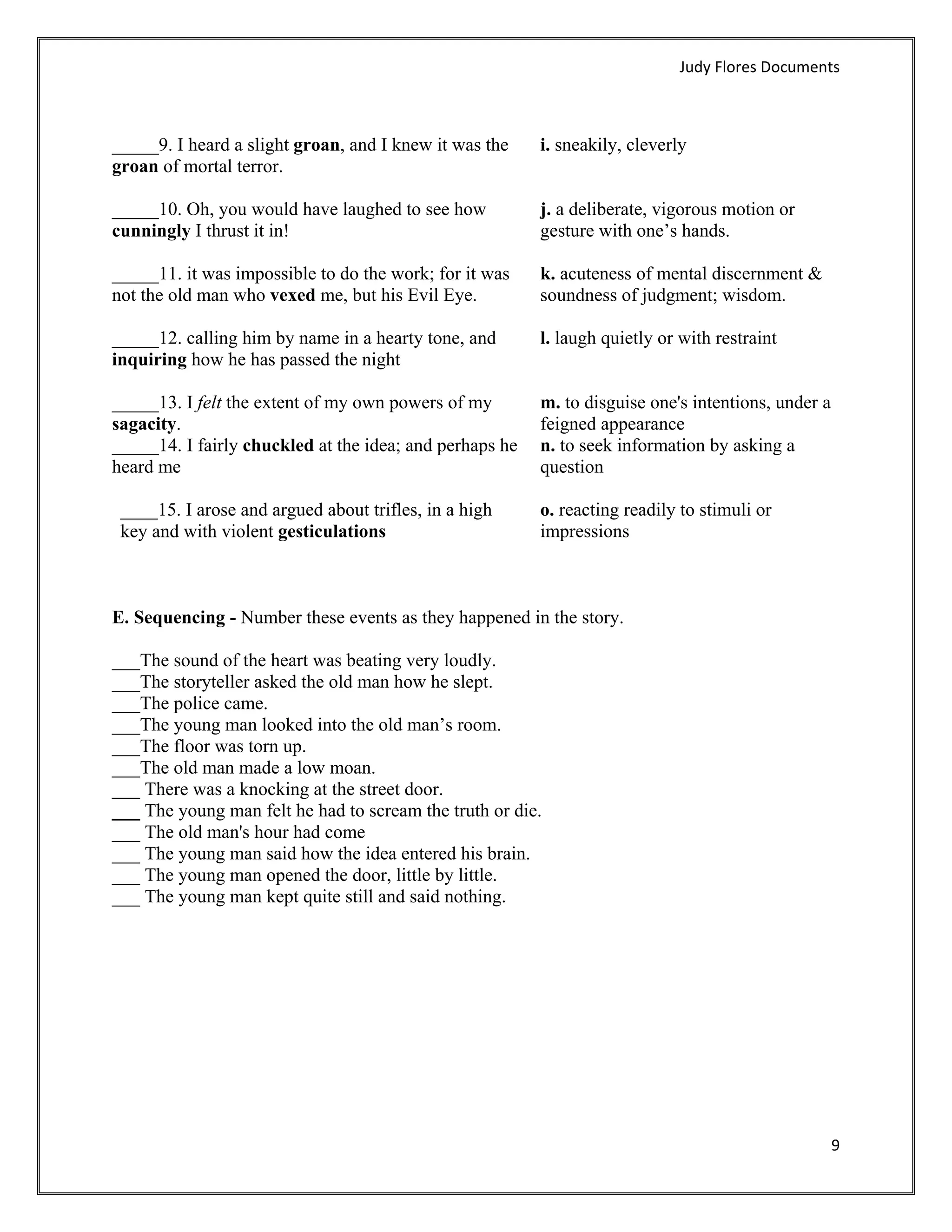 Judy Flores Documents 



_____9. I heard a slight groan, and I knew it was the     i. sneakily, cleverly
groan of mortal terror.

_____10. Oh, you would have laughed to see how            j. a deliberate, vigorous motion or
cunningly I thrust it in!                                 gesture with one’s hands.

_____11. it was impossible to do the work; for it was     k. acuteness of mental discernment &
not the old man who vexed me, but his Evil Eye.           soundness of judgment; wisdom.

_____12. calling him by name in a hearty tone, and        l. laugh quietly or with restraint
inquiring how he has passed the night

_____13. I felt the extent of my own powers of my         m. to disguise one's intentions, under a
sagacity.                                                 feigned appearance
_____14. I fairly chuckled at the idea; and perhaps he    n. to seek information by asking a
heard me                                                  question

    ____15. I arose and argued about trifles, in a high   o. reacting readily to stimuli or
    key and with violent gesticulations                   impressions



E. Sequencing - Number these events as they happened in the story.

___The sound of the heart was beating very loudly.
___The storyteller asked the old man how he slept.
___The police came.
___The young man looked into the old man’s room.
___The floor was torn up.
___The old man made a low moan.
___ There was a knocking at the street door.
___ The young man felt he had to scream the truth or die.
___ The old man's hour had come
___ The young man said how the idea entered his brain.
___ The young man opened the door, little by little.
___ The young man kept quite still and said nothing.




                                                                                                     9 
 
 