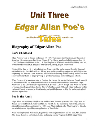 Judy Flores Documents 




Biography of Edgar Allan Poe
Poe's Childhood
Edgar Poe was born in Boston on January 19, 1809. That makes him Capricorn, on the cusp of
Aquarius. His parents were David and Elizabeth Poe. David was born in Baltimore on July 18,
1784. Elizabeth Arnold came to the U.S. from England in 1796 and married David Poe after her
first husband died in 1805. They had three children, Henry, Edgar, and Rosalie.

Elizabeth Poe died in 1811, when Edgar was 2 years old. She had separated from her husband
and had taken her three kids with her. Henry went to live with his grandparents while Edgar was
adopted by Mr. and Mrs. John Allan and Rosalie was taken in by another family. John Allan was
a successful merchant, so Edgar grew up in good surroundings and went to good schools.

When Poe was 6, he went to school in England for 5 years. He learned Latin and French, as well
as math and history. He later returned to school in America and continued his studies. Edgar
Allan went to the University of Virginia in 1826. He was 17. Even though John Allan had plenty
of money, he only gave Edgar about a third of what he needed. Although Edgar had done well in
Latin and French, he started to drink heavily and quickly became in debt. He had to quit school
less than a year later.

Poe in the Army
Edgar Allan had no money, no job skills, and had been shunned by John Allan. Edgar went to
Boston and joined the U.S. Army in 1827. He was 18. He did reasonably well in the Army and
attained the rank of sergeant major. In 1829, Mrs. Allan died and John Allan tried to be friendly
towards Edgar and signed Edgar's application to West Point.

While waiting to enter West Point, Edgar lived with his grandmother and his aunt, Mrs. Clemm.
Also living there was his brother, Henry, and young cousin, Virginia. In 1830, Edgar Allan

                                                                                                    1 
 
 