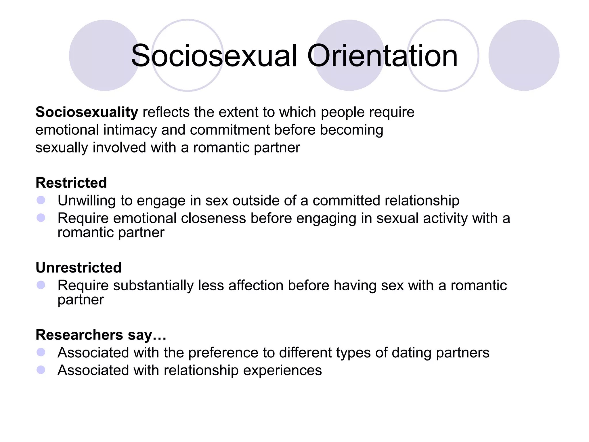 Sociosexual Orientation
Sociosexuality reflects the extent to which people require
emotional intimacy and commitment before becoming
sexually involved with a romantic partner
Restricted
 Unwilling to engage in sex outside of a committed relationship
 Require emotional closeness before engaging in sexual activity with a
romantic partner
Unrestricted
 Require substantially less affection before having sex with a romantic
partner
Researchers say…
 Associated with the preference to different types of dating partners
 Associated with relationship experiences
 