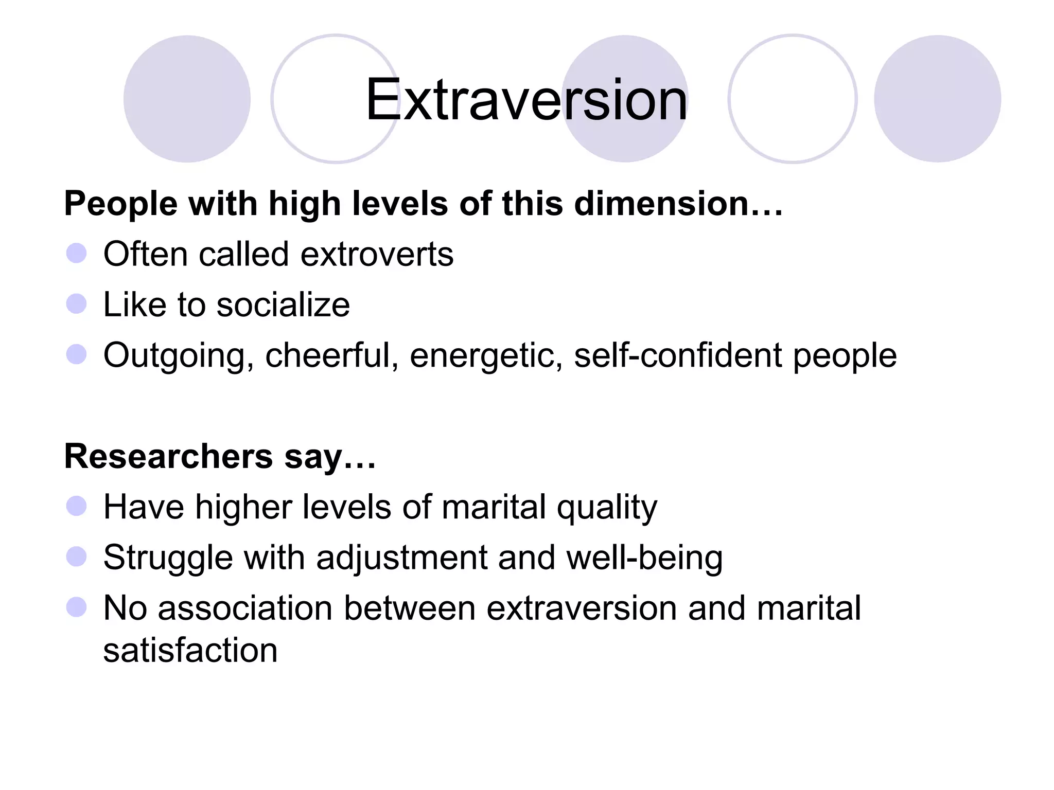 Extraversion
People with high levels of this dimension…
 Often called extroverts
 Like to socialize
 Outgoing, cheerful, energetic, self-confident people
Researchers say…
 Have higher levels of marital quality
 Struggle with adjustment and well-being
 No association between extraversion and marital
satisfaction
 