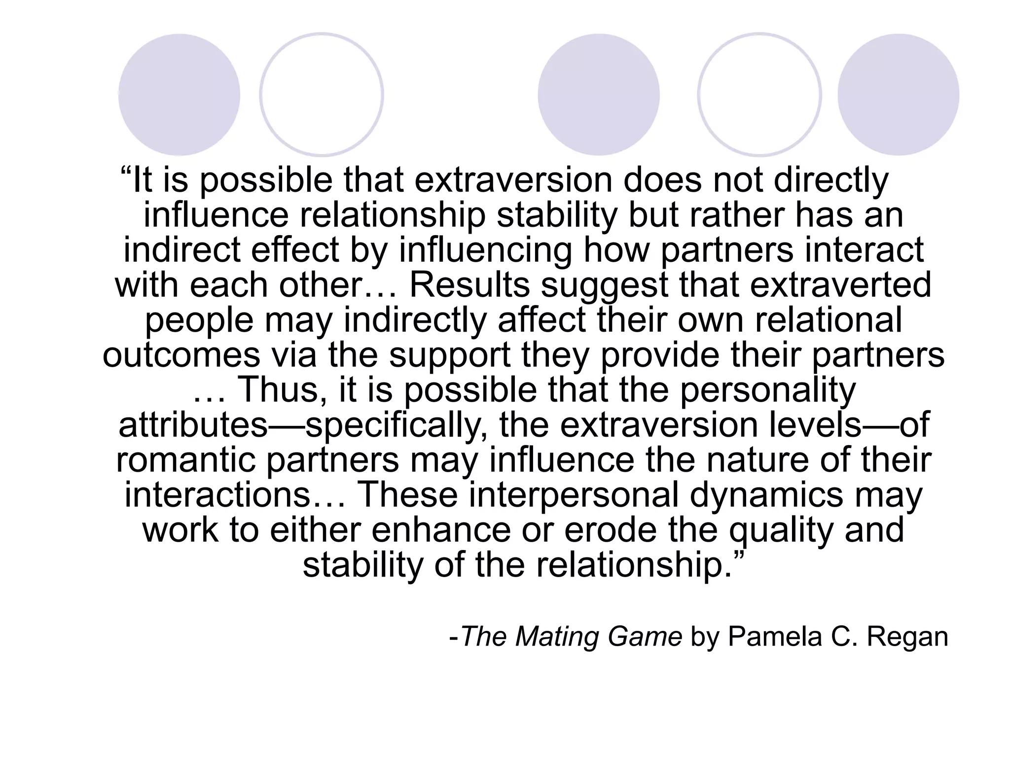“It is possible that extraversion does not directly
influence relationship stability but rather has an
indirect effect by influencing how partners interact
with each other… Results suggest that extraverted
people may indirectly affect their own relational
outcomes via the support they provide their partners
… Thus, it is possible that the personality
attributes—specifically, the extraversion levels—of
romantic partners may influence the nature of their
interactions… These interpersonal dynamics may
work to either enhance or erode the quality and
stability of the relationship.”
-The Mating Game by Pamela C. Regan
 