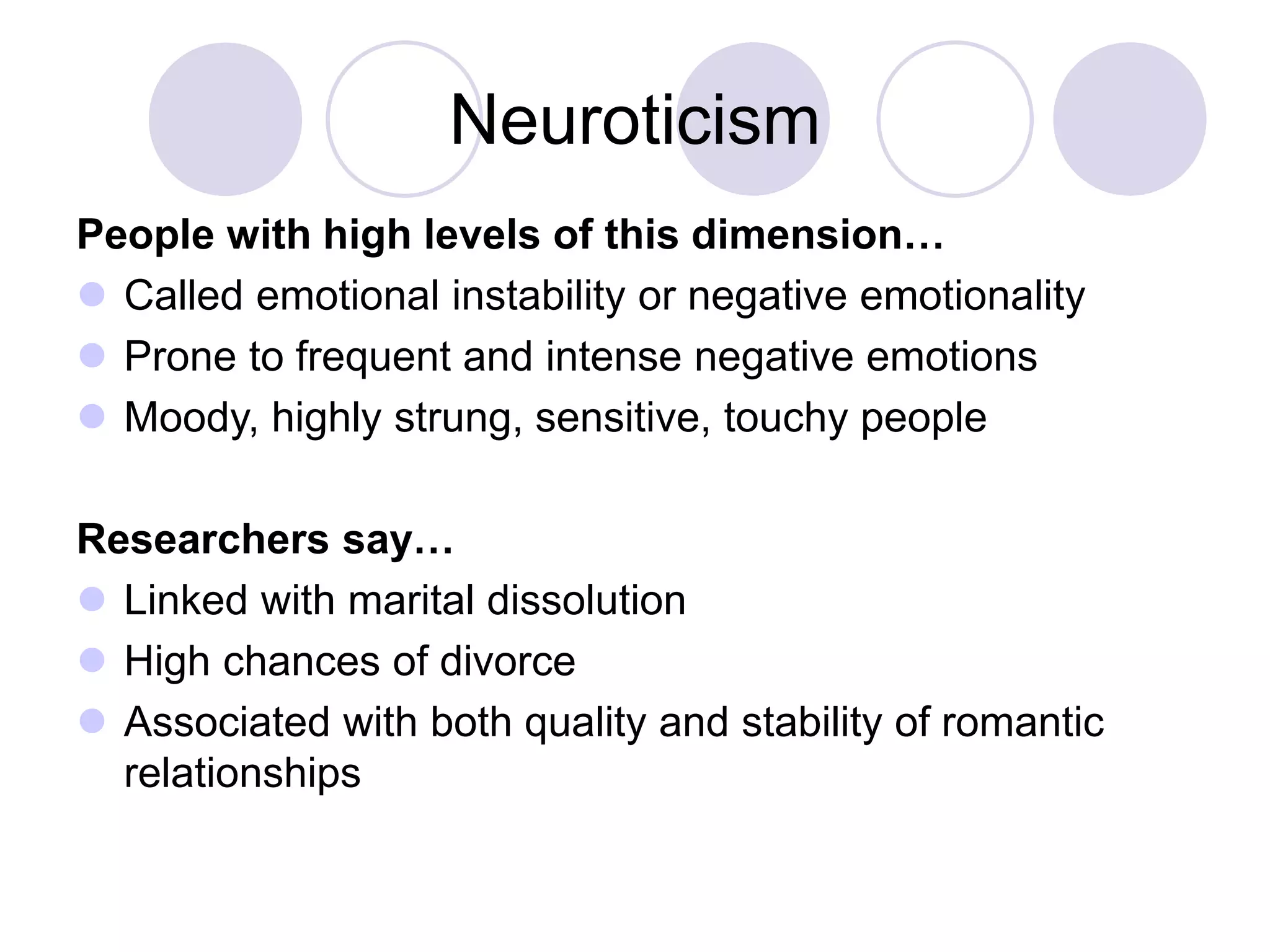 Neuroticism
People with high levels of this dimension…
 Called emotional instability or negative emotionality
 Prone to frequent and intense negative emotions
 Moody, highly strung, sensitive, touchy people
Researchers say…
 Linked with marital dissolution
 High chances of divorce
 Associated with both quality and stability of romantic
relationships
 