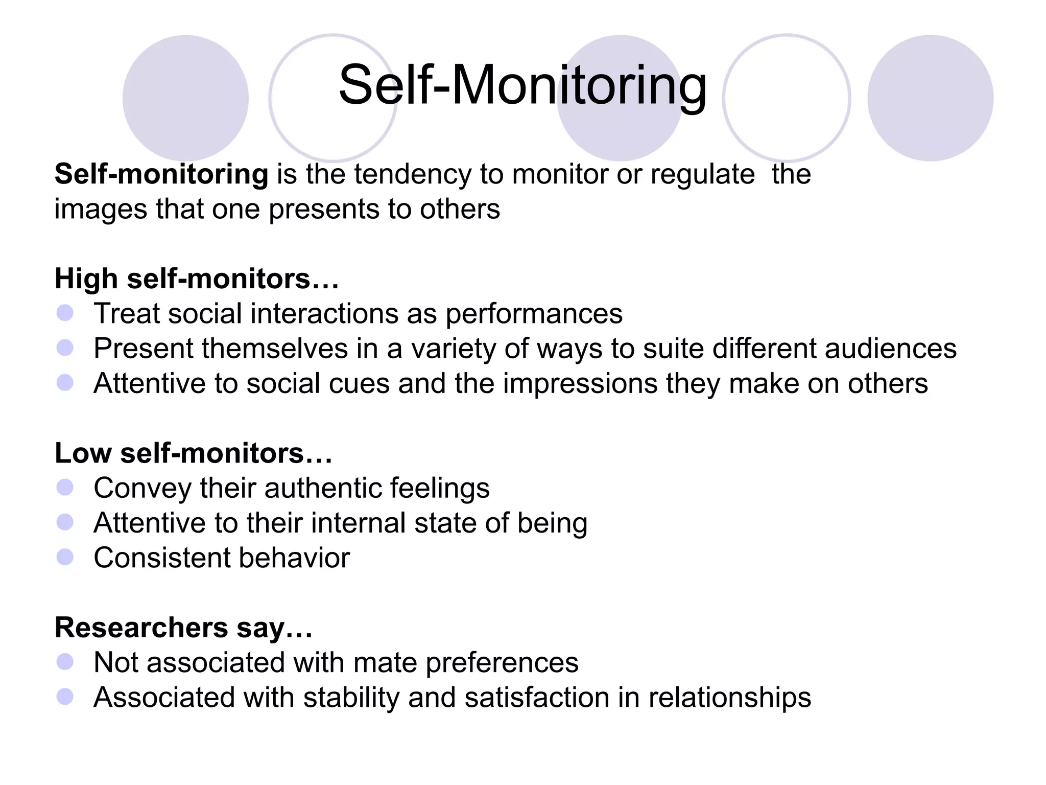 Self-Monitoring
Self-monitoring is the tendency to monitor or regulate the
images that one presents to others
High self-monitors…
 Treat social interactions as performances
 Present themselves in a variety of ways to suite different audiences
 Attentive to social cues and the impressions they make on others
Low self-monitors…
 Convey their authentic feelings
 Attentive to their internal state of being
 Consistent behavior
Researchers say…
 Not associated with mate preferences
 Associated with stability and satisfaction in relationships
 