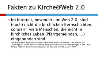 Fakten zu Kirche@Web 2.0Im Internet, besonders im Web 2.0, sind (noch) nicht die kirchlichen Kernschichten, sondern  viele Menschen, die nicht in kirchliches Leben (Pfarrgemeinden, …) eingebunden sind. (vgl. Klaus Meier, Positionierung der katholischen Kirche im Internet, Eine Analyse auf Grundlage der Studie „Milieuhandbuch. Religiöse und kirchliche Orientierungen in den Sinus-Milieus 2005“ in: Communicatio Socialis, 39. Jg., Heft 3/2006, S. 285-294)