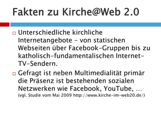 Fakten zu Kirche@Web 2.0Unterschiedliche kirchliche Internetangebote - von statischen Webseiten über Facebook-Gruppen bis zu katholisch-fundamentalischen Internet-TV-Sendern.Gefragt ist neben Multimedialität primär die Präsenz ist bestehenden sozialen Netzwerken wie Facebook, YouTube, … (vgl. Studie vom Mai 2009 http://www.kirche-im-web20.de/)
