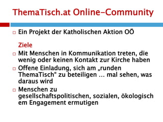 ThemaTisch.at Online-CommunityEin Projekt der Katholischen Aktion OÖZieleMit Menschen in Kommunikation treten, die wenig oder keinen Kontakt zur Kirche habenOffene Einladung, sich am „runden ThemaTisch“ zu beteiligen … mal sehen, was daraus wirdMenschen zu gesellschaftspolitischen, sozialen, ökologischem Engagement ermutigen