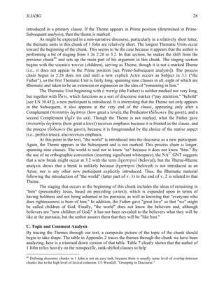 JLIABG                                                                                                        28

introduced in a primary clause. If the Theme appears in Prime position (determined in Prime-
Subsequent analysis), then the theme is marked.
         As might be expected in a non-narrative discourse, particularly in a relatively short letter,
the thematic units in this chunk of 1 John are relatively short. The longest Thematic Units occur
toward the beginning of the chunk. This seems to be the case because it appears that the author is
performing a bit of staging from 1 Jn 2.28 to 3.2. In that section, he makes the shift from the
previous chunk66 and sets up the main part of his argument in this chunk. The staging section
begins with the vocative τεκνία (children), serving as Theme, though it is not a marked Theme
(i.e., it does not appear in the Prime position [see Prime-Subsequent analysis]). The process
chain begun in 2.28 does not end until a new explicit Actor occurs as Subject in 3.1 ("the
Father"), so the first Thematic Unit is fairly long, spanning nine clauses in all, eight of which are
Rhematic and taken to be an extension or expansion on the idea of "remaining in him."
         The Thematic Unit beginning with ὁ πατὴρ (the Father) is neither marked nor very long,
but together with ἴδετε, which functions as a sort of discourse marker ("pay attention," "behold"
[see LN 30.45]), a new participant is introduced. It is interesting that the Theme not only appears
in the Subsequent, it also appears at the very end of the clause, appearing only after a
Complement (ποταπὴν ἀγάπην (how great a love)), the Predicator (δέδωκεν (he gave)), and a
second Complement (ἡµῖν (to us)). Though the Theme is not marked, what the Father gave
(ποταπὴν ἀγάπην (how great a love)) receives emphasis because it is fronted in the clause, and
the process (δέδωκεν (he gave)), because it is foregrounded by the choice of the stative aspect
(i.e., perfect tense), also receives emphasis.
         At this point in the text, "the world" is introduced into the discourse as a new participant.
Again, the Theme appears in the Subsequent and is not marked. This process chain is longer,
spanning nine clauses. The world is said not to know "us" because it does not know "him." By
the use of an orthographic convention (inserting significant whitespace), the NA27 GNT suggests
that a new break might occur at 3.2 with the term ἀγαπητοί (beloved), but the Theme-Rheme
analysis shows that a break is unlikely because ἀγαπητοί (beloved) is not introduced as an
Actor, nor is any other new participant explicitly introduced. Thus, the Rhematic material
following the introduction of "the world" (latter part of v. 1) to the end of v. 2 is related to that
Theme.
         The staging that occurs at the beginning of this chunk includes the ideas of remaining in
"him" (presumably Jesus, based on preceding co-text), which is expanded upon in terms of
having boldness and not being ashamed at his parousia, as well as knowing that "everyone who
does righteousness is born of him." In addition, the Father gave "great love" so that "we" might
be called children of God. Finally, "the world" does not know the believers and, although
believers are "now children of God," it has not been revealed to the believers what they will be
like at the parousia, but the author assures them that they will be "like him."

C. Topic and Comment Analysis
By tracing the Themes through our text, a composite picture of the topic of the chunk should
begin to take shape. The table in Appendix 2 traces the themes through the chunk we have been
analyzing; here is a trimmed down version of that table. Table 7 clearly shows that the author of
1 John relies heavily on the nonspecific, rank-shifted clauses to help
66
  Defining discourse chunks in 1 John is not an easy task, because there is usually some level of overlap between
chunks due to the high level of lexical cohesion. Cf. Westfall, "Grouping in Discourse."
 