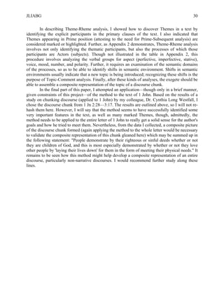 JLIABG                                                                                             30

        In describing Theme-Rheme analysis, I showed how to discover Themes in a text by
identifying the explicit participants in the primary clauses of the text. I also indicated that
Themes appearing in Prime position (attesting to the need for Prime-Subsequent analysis) are
considered marked or highlighted. Further, as Appendix 2 demonstrates, Theme-Rheme analysis
involves not only identifying the thematic participants, but also the processes of which those
participants are Actors (subjects). Though not illustrated in the table in Appendix 2, this
procedure involves analyzing the verbal groups for aspect (perfective, imperfective, stative),
voice, mood, number, and polarity. Further, it requires an examination of the semantic domains
of the processes, so as to be able to identify shifts in semantic environment. Shifts in semantic
environments usually indicate that a new topic is being introduced; recognizing these shifts is the
purpose of Topic-Comment analysis. Finally, after these kinds of analyses, the exegete should be
able to assemble a composite representation of the topic of a discourse chunk.
        In the final part of this paper, I attempted an application—though only in a brief manner,
given constraints of this project—of the method to the text of 1 John. Based on the results of a
study on chunking discourse (applied to 1 John) by my colleague, Dr. Cynthia Long Westfall, I
chose the discourse chunk from 1 Jn 2:28—3:17. The results are outlined above, so I will not re-
hash them here. However, I will say that the method seems to have successfully identified some
very important features in the text, as well as many marked Themes, though, admittedly, the
method needs to be applied to the entire letter of 1 John to really get a solid sense for the author's
goals and how he tried to meet them. Nevertheless, from the data I collected, a composite picture
of the discourse chunk formed (again applying the method to the whole letter would be necessary
to validate the composite representation of this chunk gleaned here) which may be summed up in
the following statement: "People demonstrate by their righteous or sinful deeds whether or not
they are children of God, and this is most especially demonstrated by whether or not they love
other people by 'laying their lives down' for them in the form of meeting their physical needs." It
remains to be seen how this method might help develop a composite representation of an entire
discourse, particularly non-narrative discourses. I would recommend further study along these
lines.
 
