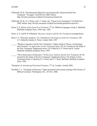 JLIABG                                                                                          32

O'Donnell, M. B. "Introducing the OpenText.org Syntactically Analyzed Greek New
      Testament." No pages. Cited 08-Nov-2006. Online:
      http://divinity.mcmaster.ca/OpenText/resources/articles/a8.

O'Donnell, M. B., S. E. Porter, and J. T. Reed, eds. "Clause Level Annotation." Cited 08-Nov-
      2006. Online: http://divinity.mcmaster.ca/OpenText/model/guidelines/clause/0-1.

Porter, S. E. Idioms of the Greek New Testament. 2nd ed.. Biblical Languages: Greek 2. Sheffield:
        Sheffield Academic Press, 1994; repr. 1999.

Porter, S. E. and M. B. O'Donnell. Discourse Analysis and the New Testament (in preparation).

Reed, J. T. "Discourse Analysis." In A Handbook to the Exegesis of the New Testament, 189–
       217. Edited by Stanley E. Porter. Leiden: Brill, 1997.

_____. "Modern Linguistics and the New Testament: A Basic Guide to Theory, Terminology,
       and Literature." In Approaches to New Testament Study, 222–65. Journal for the Study of
       the New Testament: Supplement Series 120. Edited by S. E. Porter and D. Tombs.
       Sheffield: Sheffield Academic Press, 1995.

_____. "The Cohesiveness of Discourse." In Discourse Analysis and the New Testament, 28–46.
       Journal for the Study of the New Testament: Supplement Series 170, Studies in New
       Testament Greek 4. Edited by S. E. Porter and J. T. Reed. Sheffield: Sheffield Academic
       Press, 1999.

Thompson, G. Introducing Functional Grammar. 2nd ed.. London: Arnold, 2004.

Westfall, C. L. "Grouping in Discourse." Paper presented at the annual meeting of the Society of
       Biblical Literature. Washington, D.C., 20–Nov–2006.
 