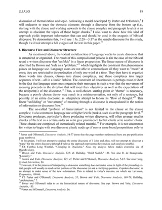 JLIABG                                                                                                                18

discussion of thematization and topic. Following a model developed by Porter and O'Donnell,8 I
will endeavor to trace the thematic elements through a discourse from the bottom up (i.e.,
starting with the clause and working upwards to the clause complex and paragraph levels) in an
attempt to elucidate the topics of these larger chunks.9 I also want to show how this kind of
approach yields important information that can and should be used in the exegesis of biblical
discourse. To demonstrate this, I will use 1 Jn. 2:28—3:17 as the sample discourse for this study,
though I will not attempt a full exegesis of the text in this paper.10

I. Discourse Flow and Discourse Structure
        As mentioned above, the textual metafunction of language works to create discourse that
is structured or organized. The result of this compositional process is (in the case of the biblical
texts) a written discourse that "unfolds" in a linear progression. The linear nature of discourse is
described by Brown and Yule as a "problem,"11 which highlights the constraint this phenomenon
places on language use. Language users are not able to communicate all they want to "mean" at
once; they are restricted to the production of only one word at a time. They then have to organize
those words into clauses, clauses into clause complexes, and those complexes into larger
segments of text—all in a linear fashion. The constraint of linearization is perhaps most evident
in the fact that language users must organize their messages in such a way that the movement of
meaning proceeds in the direction that will meet their objectives as well as the expectations of
the recipient(s) of the discourse.12 Thus, a well-chosen starting point or "theme" is necessary,
because a poorly chosen theme may result in a misinterpretation, not only of a sentence, but
possibly of an entire discourse, as interpreters attempt to follow its "flow of thought."13 This
linear "unfolding" or "movement" of meaning through a discourse is encapsulated in the notion
of information or discourse flow.14
        The so-called "problem of linearization" is not limited to the clause or the clause
complex; it also constrains language use at higher levels (ranks), such as at the paragraph level.15
Discourse producers, particularly those producing written discourse, will often arrange smaller
chunks of the text in a certain order so as to give prominence to that chunk or to another chunk.
These chunks are composed of thematically related material.16 For example, it is not uncommon
for writers to begin with one discourse chunk made up of one or more broad propositions only to
8
   Porter and O'Donnell, Discourse Analysis, 54-77 (note that the page numbers referenced here are pre-publication
page numbers).
9
  In this paper, I will not attempt to analyze the entire discourse of 1 John and, thus, will not attempt to discover a
"topic" for the entire discourse (though I believe the approach represented here makes such analysis tenable).
10
    Cf. Cynthia Long Westfall, "Grouping in Discourse." Also, my analysis below makes extensive use of
OpenText.org.
11
    Brown and Yule, Discourse Analysis, 125; cf. Halliday, "Brief Sketch," 181. See also R. de Beaugrande,
"Linearity."
12
    Brown and Yule, Discourse Analysis, 125; cf. Porter and O'Donnell, Discourse Analysis, 54-5. See also Hoey,
Textual Interaction, 24.
13
   However, if in the process of interpreting a discourse something does not make sense in light of the preceding co-
text, people will usually re-read earlier portions of the discourse (or ask a clarifying question, if spoken discourse) in
an attempt to make sense of the new information. This is related to Grice's maxims, on which see Levinson,
Pragmatics, 100-66.
14
    Cf. Porter and O'Donnell, Discourse Analysis, 55; Brown and Yule, Discourse Analysis, 169-79; Halliday,
"Architecture," 7.
15
    Porter and O'Donnell refer to as the hierarchical nature of discourse. See esp. Brown and Yule, Discourse
Analysis, 133.
16
   Porter and O'Donnell, Discourse Analysis, 56.
 