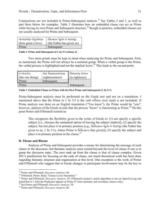 Dvorak - Thematization, Topic, and Information Flow                                                          21

Conjunctions are not included in Prime-Subsequent analysis.33 See Tables 2 and 3, as well as
part three below for examples. Table 3 illustrates how an embedded clause can act as Prime
while having its own Prime and Subsequent structure,34 though in practice, embedded clauses are
not usually analyzed for Prime and Subsequent.

ποταπὴν ἀγάπην            έδωκεν ἡµῖν ὁ πατὴρ
(how great a love)        (the Father has given us)
Prime                     Subsequent
Table 2 Prime and Subsequent of 1 Jn 3:1 (clause 2)

       Two more points must be kept in mind when analyzing for Prime and Subsequent. First,
as mentioned, the Prime will not always be a nominal group. When a verbal group is the Prime,
the verbal process is highlighted and not the implied Actor.35 This leads to the second point:

ὁ ποιῶν              τὴν δικαιοσύνην          δίκαιός ἐστιν
(the one doing)      (righteousness)          (is righteous)
Prime                Subsequent
Prime                                         Subsequent
Table 3 Embedded Clause as Prime with Its Own Prime and Subsequent (1 Jn 3:7)

Prime-Subsequent analysis must be performed on the Greek text and not on a translation. I
mentioned above that the Prime in 1 Jn 3:5 is the verb οἴδατε (καί (and) is not included). If
Prime analysis was done on an English translation (“You know”), the Prime would be "you";
however, analysis of the Greek reveals that the process "know" is functioning as Prime.36 On this
point Porter and O'Donnell remind us:

        This recognizes the flexibility given to the writer of Greek to: (1) not specify a specific
        subject [i.e., chooses the unmarked option of leaving the subject implicit]; (2) specify the
        subject, but not place it in primary position [e.g., δέδωκεν ἡµῖν ὁ πατὴρ (the Father has
        given to us; 1 Jn 3:1), where Prime is δέδωκεν (has given)]; (3) specify the subject and
        place it in primary position in the clause.37

B. Theme and Rheme
        Analysis of Prime and Subsequent provides a means for determining the message of each
clause in the discourse, but thematic analysis must extend beyond the level of clause if one is to
grasp the discourse topic. The next rank up from the clause is that of clause complex. Given
SFL's predilection for focusing on the rank of clause, not much theoretical work has been done
regarding thematic structure and organization at this level. One exception is the work of Porter
and O'Donnell who suggest that in Greek changes in participant involvement may be the key to

33
   Porter and O'Donnell, Discourse Analysis, 60.
34
   O'Donnell, Porter, Reed, "Clause Level Annotation."
35
   Porter and O'Donnell, Discourse Analysis, 59. O'Donnell created a search algorithm to run on OpenText.org and
found that in 1 John the Predicator appears as Prime 87 times (primary and secondary clauses only).
36
   See Porter and O'Donnell, Discourse Analysis, 59.
37
   Porter and O'Donnell, Discourse Analysis, 60.
 