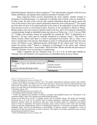JLIABG                                                                                                           22

delimiting thematic elements in clause complexes.38 The main thematic elements at this level are
Theme and Rheme, and together these elements constitute a Thematic Unit.39
        Since analyzing Theme involves determining the Actor (subject, whether animate or
inanimate) of verbal processes, it is important to remember that in Greek verbs are monolectic.
In other words, the form of the verb not only contains information about the aspect, mood, and
voice of the process, but it also contains information about the Actor of the process.40 This means
an Actor does not have to be named explicitly in the clause to be understood; it may be inferred
from previous co-text or extra-textual context. However, to be considered as Theme in Theme-
Rheme analysis, the Actor must be explicitly stated in the text, and it will usually be indicated by
a nominal group, though an embedded clause may also act as Theme (e.g., 1 Jn 3:3–4a; see Table
4).41 Further, since primary clauses are responsible for creating the "flow" of information in a
discourse,42 the new Actor must be explicitly introduced in a primary clause.43 That which is
Theme remains Theme until there is a shift in participant involvement—that is, when a new
Actor is named and a new process chain begins (a series of verbal groups that all have the same
Actor). The Rheme is any "additional process information for the current actor" that serves to
extend the process chain.44 Rheme is analogous to Subsequent at the clause rank; whereas
Subsequent describes what is "newsworthy" about the Prime, Rheme describes the process(es) in
which the Thematic Actor is involved or is experiencing.
        Table 4 represents the two Thematic Units in 1 Jn 3:3–4a. In both units (labeled as
Thematic Unit1 and Thematic Unit2 respectively), an embedded clause serves as Theme.

Thematic Unit1
Theme1                                                   Rheme1
(…) [πᾶς ὁ ἔχων τὴν ἐλπίδα ταύτην ἐπ᾽
                                                         ἁγνίζει ἑαυτόν
αὐτῷ]
                                                         purify themselves
everyone who has this hope in him
PrimeA                                                   SubsequentA



38
   Porter and O'Donnell, Discourse Analysis, 63.
39
   Porter and O'Donnell, Discourse Analysis, 60-7. The authors understand the potential confusion that could be
caused by using "Theme" and "Rheme" at a level above the clause, since the two terms have historically been used
at that rank. Nevertheless, they argue that it is a risk worth taking. I will follow their terminology here, though I
hope to see in the future more thorough reasoning in support of their choice.
40
   See Porter, Idioms, 293.
41
   Porter and O'Donnell, Discourse Analysis, 63.
42
   See Matthew Brook O'Donnell, "OpenText.org."
43
   I follow the OpenText.org definitions of primary, secondary, and embedded clauses (see "Introduction to the
Annotation Model," [http://www.opentext.org/model/introduction.html]):
Clauses are divided into two levels: (1) primary clauses; and (2) secondary clauses. The primary and secondary
distinction has to do with the two possible types of logical dependency, dependence (hypotaxis) or equality
(parataxis). Primary clauses are connected to each other, while secondary clauses are connected to the primary
clause to which it is dependent. The majority of primary clauses consist of clauses with a finite verb. Secondary
clauses are typically distinguished by means of a subordinating conjunction. A second type of secondary clause, the
embedded clause, involves the phenomenon of rank-shifting—a linguistic element is embedded to a level of
grammar lower than the typical level at which it functions. The majority of secondary embedded clauses in Greek
are participial and infinitival clauses.
44
   Porter and O'Donnell, Discourse Analysis, 63.
 