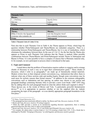 Dvorak - Thematization, Topic, and Information Flow                                                           23



Thematic Unit1
Rheme1
(…) ἐκεῖνος                                            ἁγνός ἐστιν
that one                                               is pure
PrimeB                                                 SubsequentB

Thematic Unit2
Theme2                                                 Rheme2
[Πᾶς ὁ ποιῶν τὴν ἁµαρτίαν]                             καὶ τὴν ἀνοµίαν ποιεῖ
everyone who commits sin                               also commits lawlessness
Prime                                                  Subsequent
Table 4 Thematic Units of 1 John 3:3-4a

Note also that in each Thematic Unit in Table 4, the Theme appears as Prime, which begs the
question whether Prime/Subsequent and Theme/Rheme are redundant categories. There is a
relationship between Prime/Subsequent and Theme/Rheme, but it is one of markedness, which
eliminates the redundancy between them. In the case of 1 Jn 3:3–4a, the fact that the Theme also
appears as Prime in each Thematic Unit indicates that the Theme is marked. Other possible
combinations between Theme/Rheme and Prime/Subsequent include Theme in Subsequent and
Rheme in Prime. It is also possible to have a complex of clauses that is Rhematic material only,
if, for example, no new participant or process chain is introduced in that span.

C. Topic and Comment
         I noted above that the problem of linearization requires authors to organize and to arrange
chunks of discourse in such a way as to meet their communication goals.45 These chunks of
discourse, which I refer to as paragraphs,46 are made up of thematically related materials.
Modern writers have at their disposal certain conventions (e.g., indentation) that allow them to
indicate when one of these sections ends and another begins, though some conventions may be
used more for stylistic reasons than formal reasons.47 In addition to the common orthographic
conventions such as indentation and line spacing, an author may choose to use section and
paragraph headings containing thematic titles to provide a more overt break. UBS4 GNT does
this by adding titles for each paragraph based on what the editors think each segment is about.48
These devices are, in the words of Brown and Yule, "a particularly powerful thematisation
device,"49 so it is appropriate to question whether or not the supplied titles do, indeed,
encapsulate the topic of the paragraph—or even identify appropriate paragraph boundaries in the
first place.50

45
   Cf. Hoey, Textual Interaction, 52-3.
46
   The paragraph has been notoriously difficult to define. See Brown and Yule, Discourse Analysis, 95-100.
47
   Brown and Yule, Discourse Analysis, 95 (citing Longacre).
48
   While the UBS4 provides a section in its introduction regarding discourse segmentation, there is nothing
mentioned about the titles they chose to add to each paragraph.
49
   Brown and Yule, Discourse Analysis, 139. Cf. also Porter and O'Donnell, Discourse Analysis, 68.
50
   For example, the editors place a section break at 1 Jn 3:10 (creating a chunk from 2:28—3:10), a break that is
challenged by Westfall, "Grouping in Discourse," on solid linguistic and discourse sensitive grounds.
 