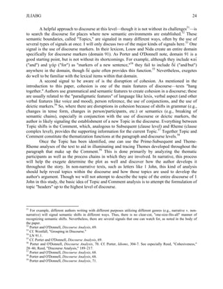 JLIABG                                                                                                           24

        A helpful approach to discourse at this level—though it is not without its challenges51—is
to search the discourse for places where new semantic environments are established.52 These
semantic boundaries, called "Topics," are signaled in many different ways, often by the use of
several types of signals at once. I will only discuss two of the major kinds of signals here.53 One
signal is the use of discourse markers. In their lexicon, Louw and Nida create an entire domain
specifically for discourse markers (domain 91). As Porter and O'Donnell note, domain 91 is a
good starting point, but is not without its shortcomings. For example, although they include καί
("and") and γάρ ("for") as "markers of a new sentence,"54 they fail to include δέ ("and/but")
anywhere in the domain, though δέ quite often provides this function.55 Nevertheless, exegetes
do well to be familiar with the lexical items within that domain.
        A second signal to be aware of is the disruption of cohesion. As mentioned in the
introduction to this paper, cohesion is one of the main features of discourse—texts "hang
together." Authors use grammatical and semantic features to create cohesion in a discourse; these
are usually related to the "paradigmatic features" of language like lexis, verbal aspect (and other
verbal features like voice and mood), person reference, the use of conjunctions, and the use of
deictic markers.56 So, where there are disruptions in cohesion because of shifts in grammar (e.g.,
changes in tense form, changes in person/participants, etc.) or semantics (e.g., breaking of
semantic chains), especially in conjunction with the use of discourse or deictic markers, the
author is likely signaling the establishment of a new Topic in the discourse. Everything between
Topic shifts is the Comment, which, analogous to Subsequent (clause level) and Rheme (clause
complex level), provides the supporting information for the current Topic.57 Together Topic and
Comment constitute the thematization functions at the paragraph and discourse levels.58
        Once the Topic has been identified, one can use the Prime-Subsequent and Theme-
Rheme analyses of the text to aid in illuminating and tracing Themes developed throughout the
paragraph that make up the Comment.59 This is done primarily by analyzing the thematic
participants as well as the process chains in which they are involved. In narrative, this process
will help the exegete determine the plot as well and discover how the author develops it
throughout the story. In non-narrative texts, such as letters like 1 John, this kind of analysis
should help reveal topics within the discourse and how those topics are used to develop the
author's argument. Though we will not attempt to describe the topic of the entire discourse of 1
John in this study, the basic idea of Topic and Comment analysis is to attempt the formulation of
topic "headers" up to the highest level of discourse.



51
   For example, different authors writing with different purposes utilizing different genres (e.g., narrative v. non-
narrative) will signal semantic shifts in different ways. Thus, there is no clear-cut, "one-size-fits-all" manner of
recognizing semantic shifts. Nevertheless, there are several signals that one can watch for, as noted in the body of
the paper.
52
   Porter and O'Donnell, Discourse Analysis, 69.
53
   Cf. Westfall, "Grouping in Discourse."
54
   LN 91.1.
55
   Cf. Porter and O'Donnell, Discourse Analysis, 69.
56
   Porter and O'Donnell, Discourse Analysis, 70. Cf. Porter, Idioms, 304-7. See especially Reed, "Cohesiveness,"
28–46; Reed, "Discourse Analysis," 189–217.
57
   Porter and O'Donnell, Discourse Analysis, 68.
58
   Porter and O'Donnell, Discourse Analysis, 68.
59
   Porter and O'Donnell, Discourse Analysis, 71.
 