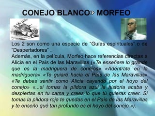 CONEJO BLANCO MORFEO


Los 2 son como una especie de “Guías espirituales” o de
“Despertadores” .
Además, en la película, Morfeo hace referencias directas a
Alicia en el País de las Maravillas («Te enseñare lo grande
que es la madriguera de conejos» «Adéntrate en la
madriguera» «Te guiaré hacia el País de las Maravillas»
«Te debes sentir como Alicia cayendo por el hoyo del
conejo» «...si tomas la píldora azul la historia acaba y
despiertas en tu cama y crees lo que tú quieras creer. Si
tomas la píldora roja te quedas en el País de las Maravillas
y te enseño qué tan profundo es el hoyo del conejo.»).
 