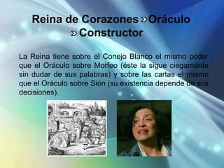 Reina de Corazones Oráculo
           Constructor

La Reina tiene sobre el Conejo Blanco el mismo poder
que el Oráculo sobre Morfeo (éste la sigue ciegamente
sin dudar de sus palabras) y sobre las cartas el mismo
que el Oráculo sobre Sión (su existencia depende de sus
decisiones).
 