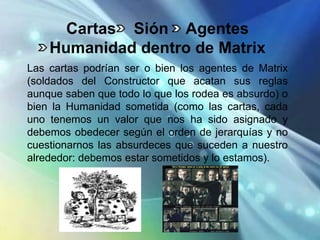 Cartas Sión Agentes
    Humanidad dentro de Matrix
Las cartas podrían ser o bien los agentes de Matrix
(soldados del Constructor que acatan sus reglas
aunque saben que todo lo que los rodea es absurdo) o
bien la Humanidad sometida (como las cartas, cada
uno tenemos un valor que nos ha sido asignado y
debemos obedecer según el orden de jerarquías y no
cuestionarnos las absurdeces que suceden a nuestro
alrededor: debemos estar sometidos y lo estamos).
 