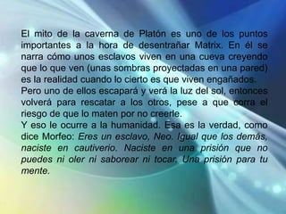 El mito de la caverna de Platón es uno de los puntos
importantes a la hora de desentrañar Matrix. En él se
narra cómo unos esclavos viven en una cueva creyendo
que lo que ven (unas sombras proyectadas en una pared)
es la realidad cuando lo cierto es que viven engañados.
Pero uno de ellos escapará y verá la luz del sol, entonces
volverá para rescatar a los otros, pese a que corra el
riesgo de que lo maten por no creerle.
Y eso le ocurre a la humanidad. Esa es la verdad, como
dice Morfeo: Eres un esclavo, Neo. Igual que los demás,
naciste en cautiverio. Naciste en una prisión que no
puedes ni oler ni saborear ni tocar. Una prisión para tu
mente.
 