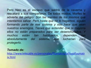 Pero Neo es el esclavo que saldrá de la caverna y
rescatará a sus compañeros. De todos modos, Morfeo le
advierte del peligro: Son las mentes de los mismos que
intentamos salvar. Pero hasta que no lo hagamos, siguen
formando parte de ese sistema y eso hace que sean
nuestros enemigos. Tienes que entender que la mayoría
ellos no están preparados para ser desenchufados. Y
muchos      están tan      habituados,   dependen    tan
absolutamente del sistema, que lucharían para
protegerlo.

Tomado de:
http://www.telecable.es/personales/filomatrix/lafilosofiaymatr
ix.html
 