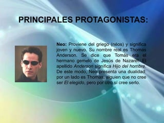 PRINCIPALES PROTAGONISTAS:

       Neo: Proviene del griego (néos) y significa
       joven y nuevo. Su nombre real es Thomas
       Anderson. Se dice que Tomás era el
       hermano gemelo de Jesús de Nazaret. El
       apellido Anderson significa Hijo del hombre.
       De este modo, Neo presenta una dualidad:
       por un lado es Thomas, alguien que no cree
       ser El elegido, pero por otro sí cree serlo.
 
