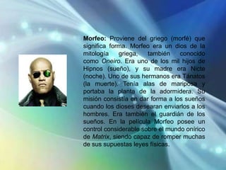 Morfeo: Proviene del griego (morfé) que
significa forma. Morfeo era un dios de la
mitología    griega,   también    conocido
como Oneiro. Era uno de los mil hijos de
Hipnos (sueño), y su madre era Nicte
(noche). Uno de sus hermanos era Tánatos
(la muerte). Tenía alas de mariposa y
portaba la planta de la adormidera. Su
misión consistía en dar forma a los sueños
cuando los dioses desearan enviarlos a los
hombres. Era también el guardián de los
sueños. En la película Morfeo posee un
control considerable sobre el mundo onírico
de Matrix, siendo capaz de romper muchas
de sus supuestas leyes físicas.
 