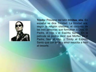Trinity: Proviene del latín trinitas, atis. En
español se dice Trinidad. La trinidad era,
según la religión cristiana, el conjunto de
las tres personas que formaban a Dios: El
Padre, el Hijo y el Espíritu Santo. En la
película se podría decir que Morfeo es el
Padre, Neo el Hijo, y Trinity el Espíritu
Santo que con su fe y amor resucita a Neo
al besarle.
 