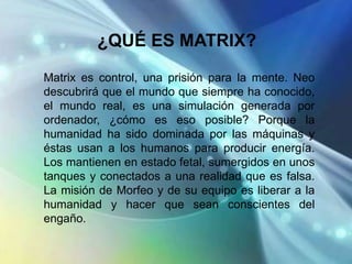 ¿QUÉ ES MATRIX?
Matrix es control, una prisión para la mente. Neo
descubrirá que el mundo que siempre ha conocido,
el mundo real, es una simulación generada por
ordenador, ¿cómo es eso posible? Porque la
humanidad ha sido dominada por las máquinas y
éstas usan a los humanos para producir energía.
Los mantienen en estado fetal, sumergidos en unos
tanques y conectados a una realidad que es falsa.
La misión de Morfeo y de su equipo es liberar a la
humanidad y hacer que sean conscientes del
engaño.
 