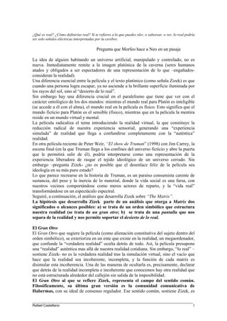 ¿Qué es real? ¿Cómo definirías real? Si te refieres a lo que puedes oler, o saborear, o ver, lo real podría
ser solo señales eléctricas interpretadas por tu cerebro.
Pregunta que Morfeo hace a Neo en un pasaje
La idea de alguien habitando un universo artificial, manipulado y controlado, no es
nueva. Inmediatamente remite a la imagen platónica de la caverna (seres humanos
atados y obligados a ser espectadores de una representación de lo que –engañados-
consideran la realidad).
Una diferencia esencial entre la película y el texto platónico (como señala Zizek) es que
cuando una persona logra escapar, ya no asciende a la brillante superficie iluminada por
los rayos del sol, sino al “desierto de lo real”.
Sin embargo hay una diferencia crucial en el paralelismo que tiene que ver con el
carácter ontológico de los dos mundos: mientras el mundo real para Platón es inteligible
(se accede a él con el alma), el mundo real en la película es físico. Esto significa que el
mundo ficticio para Platón es el sensible (físico), mientras que en la película la mentira
reside en un mundo virtual y mental.
La película radicaliza el tema introduciendo la realidad virtual, la que constituye la
reducción radical de nuestra experiencia sensorial, generando una “experiencia
simulada” de realidad que llega a confundirse completamente con la “auténtica”
realidad.
En otra película reciente de Peter Weir, “El show de Truman” (1998) con Jim Carrey, la
escena final (en la que Truman llega a los confines del universo ficticio y abre la puerta
que le permitirá salir de él), podría interpretarse como una representación de la
experiencia liberadora de rasgar el tejido ideológico de un universo cerrado. Sin
embargo –pregunta Zizek- ¿no es posible que el desenlace feliz de la película sea
ideología en su más puro estado?
Lo que parece recrearse en la historia de Truman, es un paraíso consumista carente de
sustancia, del peso y la inercia de lo material, donde la vida social es una farsa, con
nuestros vecinos comportándose como meros actores de reparto, y la “vida real”
transformándose en un espectáculo espectral.
Seguiré, a continuación, el análisis que desarrolla Zizek sobre “The Matrix”.
La hipótesis que desarrolla Zizek parte de un análisis que otorga a Matrix dos
significados o alcances posibles: a) se trata de un orden simbólico que estructura
nuestra realidad (se trata de un gran otro; b) se trata de una pantalla que nos
separa de la realidad y nos permite soportar el desierto de lo real.
El Gran Otro
El Gran Otro que sugiere la película (como alienación constitutiva del sujeto dentro del
orden simbólico), se exterioriza en un ente que existe en la realidad, un megaordenador,
que confunde la “verdadera realidad” oculta detrás de todo. Así, la película presupone
una “realidad” auténtica mas allá de nuestra realidad cotidiana. Sin embargo, “lo real” –
sostiene Zizek- no es la verdadera realidad tras la simulación virtual, sino el vacío que
hace que la realidad sea incoherente, incompleta, y la función de cada matrix es
disimular esta incoherencia. Una de las maneras de ocultarla es, precisamente, declarar
que detrás de la realidad incompleta e incoherente que conocemos hay otra realidad que
no está estructurada alrededor del callejón sin salida de la imposibilidad.
El Gran Otro al que se refiere Zizek, representa el campo del sentido común.
Filosóficamente, su última gran versión es la comunidad comunicativa de
Habermas, con su ideal de consenso regulador. Ese sentido común, sostiene Zizek, es
____________________________________________________________________________________
Rafael Castellano 3
 