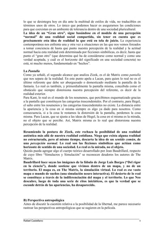 lo que se desintegra hoy en día ante la multitud de estilos de vida, no traducibles en
términos unos de otros. Lo único que podemos hacer es asegurarnos las condiciones
para que coexistan en un ambiente de tolerancia dentro de una sociedad pluricultural.
La idea de un “Gran otro”, sigue basándose en el modelo de una percepción
“normal” de una realidad social compartida, sin tener en cuenta que es
precisamente esta idea de realidad la que está en tela de juicio. La experiencia
contemporánea nos enfrenta una y otra vez a situaciones en las que nos vemos forzados
a tomar conciencia de hasta que punto nuestra percepción de la realidad y la actitud
normal hacia esta realidad está determinada por ficciones simbólicas, es decir, hasta que
punto el “gran otro” (que determina qué ha de considerarse como normal y como una
verdad aceptada, y cuál es el horizonte del significado en una sociedad concreta) no
está, ni mucho menos, fundamentado en “hechos”.
La Pantalla
Como ya señalé, el segundo alcance que analiza Zizek, es el de Matrix como pantalla
que nos separa de la realidad. En este punto apela a Lacan, para quien lo real no es el
último referente que debe ser aburguesado o domesticado mediante la pantalla de la
fantasía. Lo real es también, y primordialmente la pantalla misma, concebida como el
obstáculo que siempre distorsiona nuestra percepción del referente, es decir de la
realidad exterior.
Para Kant, lo real es el mundo de los noumenos, que percibimos esquematizado gracias
a la pantalla que constituyen las categorías trascendentales. Por el contrario, para Hegel,
el salto entre los noumenos y las categorías trascendentales no existe. La distancia entre
la apariencia y la cosa en sí misma siempre es algo ya dado para nosotros. Como
consecuencia, si a la cosa le restamos la distorsión de la pantalla, perdemos la cosa
misma. Para Lacan, que se ajusta a las ideas de Hegel, la cosa en sí misma es la mirada,
no el objeto que se percibe. Así, Matrix misma es lo real que distorsiona nuestra
percepción de la realidad.
Resumiendo la postura de Zizek, este rechaza la posibilidad de una realidad
auténtica más allá de nuestra realidad cotidiana. Niega que exista alguna realidad
no estructurada, pero al mismo tiempo, descarta la idea de un sentido común, de
una percepción normal. Lo real son las ficciones simbólicas que actúan como
horizonte de sentido de una sociedad. Lo real es la mirada, no el objeto.
Quizás pueda agregar algo el cuerpo teórico desarrollado por Jean Baudrillard, respecto
de cuyo libro “Simulacros y Simulación” se reconocen deudores los autores de The
Matrix.
Baudrillard hace suyas las imágenes de la fábula de Jorge Luis Borges (“Del rigor
en la ciencia”), donde sostiene que vivimos dentro de un mapa, y no de un
territorio. El mapa es, en The Matrix, la simulación virtual. Lo real es ese vasto
mapa o mundo de sueños (una simulación neuro interactiva). El desierto de lo real
se constituye a través de la indiferenciación del mapa y el territorio. Lo que Neo
descubre, luego de toda una serie de ritos iniciáticos, es que la verdad que se
esconde detrás de las apariencias, ha desaparecido.
B) Perspectiva antropológica
Antes de discutir la cuestión relativa a la posibilidad de la libertad, me parece necesario
rastrear las perspectivas antropológicas que se sugieren en la película.
____________________________________________________________________________________
Rafael Castellano 4
 
