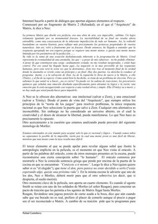 Intentaré hacerlo a partir de diálogos que aportan algunos elementos al respecto.
Comenzaré por un fragmento de Matrix 2 (Reloaded), en el que el “Arquitecto” de
Matrix, le dice a Neo:
La primera Matrix que diseñé era perfecta, era una obra de arte, era impecable., sublime. Un logro
solamente igualado por su monumental fracaso. La inevitabilidad de su final me resulta ahora
entendible, como una consecuencia de la inherente imperfección de todo ser humano. Así, la rediseñé
basándome en vuestra historia, para reflejar más precisamente las grotescas propiedades de vuestra
naturaleza. Aún así, volví a frustrarme por su fracaso. Desde entonces, he llegado a entender que la
respuesta apropiada me era esquiva porque se requiere una mente menor, o quizás una mente menos
limitada por los parámetros de la perfección……
Su vida es la suma de una ecuación desbalanceada inherente a la programación de Matrix. Usted
representa la eventualidad de una anomalía, las que – a pesar de mis esfuerzos- no he podido eliminar.
A pesar de que constituyen una carga –asiduamente evitada- no me resultan inesperadas, y están bajo
control. Por eso usted ha llegado hasta aquí…La negación es la mas previsible de las respuestas
humanas, pero esta será la sexta vez que la destruimos…Esto nos trae al momento final de la verdad
donde la anomalía se revela como un principio y un final .Hay dos puertas. La derecha lo conduce al
programa fuente, y a la salvación de Zion. La de la izquierda lo lleva de nuevo a la Matrix, a ella
(Tinity), y al fin de su especie. Como usted bien lo ha dicho, se trata de un problema de elección. Pero ya
sabemos lo que usted va a hacer, ¿no es cierto? Ya puedo ver la cadena de reacciones, los precursores
químicos que señalan una emoción diseñada específicamente para abrumar la lógica y la razón; una
emoción que lo está encegueciendo con respecto a una verdad obvia y simple. Ella (Trinity) va a morir, y
no hay nada que usted pueda hacer para impedirlo.
A Neo se le ofrecen dos alternativas: una intelectual (salvar a Zion), y una emocional
(salvar a Trinity). Desde el punto de vista del “Arquitecto”, que siempre utiliza los
principios de la “teoría de los juegos” para resolver problemas, la única respuesta
racional es que Neo seleccione la puerta que salve a Zion. Cualquier otra alternativa es
inconcebible. Sin embargo no ha considerado un universo abierto, en el cual la
creatividad y el deseo de alcanzar la libertad, pueda manifestarse. Lo que Neo hace es
precisamente lo opuesto.
Otro acercamiento a la cuestión que estamos analizando puede provenir del siguiente
monologo de Morfeo:
Estamos entrenados en este mundo para aceptar solo lo que es racional y lógico… Cuando somos niños
no separamos lo posible de lo imposible, razón por la cual una mente joven es mas fácil de liberar,
mientras que una mente como la tuya resulta mas difícil.
El tercer elemento al que se puede apelar para revelar alguna señal que ilustre la
antropología implícita en la película, es el momento en que Neo visita al oráculo. A
partir de las palabras del oráculo, como de otros mensajes presentes en la escena, puede
reconstruirse una cierta concepción sobre “lo humano”. El oráculo comienza por
mostrarle a Neo la conocida sentencia griega que pende por encima de la puerta de la
cocina en que se encuentran: “Conócete a ti mismo”. Luego le dice a Neo (quien quiere
saber si es “el elegido”), que tiene el don, pero parece no estar decidido a serlo (“estás
esperando algo, quizás una próxima vida”). En la misma escena le advierte que uno de
los dos, Neo o Morfeo, deberá morir para que el otro sobreviva (es decir, que si
despierta, el sueño morirá).
Otro momento clave de la película, nos aporta un cuarto elemento. Es cuando el agente
Smith se reúne con uno de los soldados de Morfeo (el señor Reagan), para concretar un
pacto de traición que les permita a los agentes de Matrix llegar hasta Morfeo.
Reagan, llevándose una jugosa porción de carne asada a la boca, dice que aún cuando
sabe que ese bocado no es real, prefiere el placer de comerlo aunque el precio a pagar
sea el ser reconectado a Matrix. A cambio de su traición pide que lo programen para
____________________________________________________________________________________
Rafael Castellano 5
 