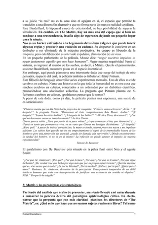 a su juicio “lo real” no es la cosa sino el agujero en sí, el espacio que permite la
transición a una dimensión alternativa que no forma parte de nuestra realidad cotidiana.
Para Baudrillard, lo hiperreal carece de exterioridad, no hay posibilidad de superar la
simulación. En cambio, en The Matrix, hay un mas allá del espejo que si bien no
conduce a una trascendencia, insufla algo de esperanza dejando un pequeño lugar
para la utopía.
Neo es un hacker enfrentado a la hegemonía del sistema (alguien que puede torcer
algunas reglas y producir una reacción en cadena). Su despertar lo convierte en un
deshecho a ser eliminado de la máquina productiva. Su cuerpo es liberado de la
máquina, pero esta liberación es ante todo expulsión, eliminación de un virus.
En un pequeño parlamento de la película, Mouse dice: “negar nuestros impulsos es
negar justamente aquello que nos hace humanos”. Negar nuestra negatividad frente al
sistema, es ingresar al mundo de los sueños, es decir, a Matrix. Quizás el pensamiento,
sostiene Baudrillard, encuentre pistas en el espacio intersticial.
Sin embargo, aquí puede plantearse una interesante duda que surge del trabajo de otro
pensador, respecto del cual, la película también es tributaria: Hilary Putnam.
Este filósofo del lenguaje desarrolló varios experimentos mentales. Uno de ellos es el de
cerebros en cubetas. Narra una historia en la que toda la humanidad no es otra cosa que
muchos cerebros en cubetas, conectados a un ordenador por un diabólico científico,
produciéndose una alucinación colectiva. La pregunta que Putnam plantea es: Si
fuéramos cerebros en cubetas, ¿podríamos pensar que lo somos?
A pesar de esta duda, como ya dije, la película plantea una esperanza, una suerte de
existencialismo:
“Plutarco cuenta que un día Pirro hacía proyectos de conquista: “Primero vamos a Grecia”, decía. “ ¿Y
después?”, le pregunta Cineas. “Pasaremos al Asia, conquistaremos Asia Menor, Arabia”. “¿Y
después?” “Iremos hasta las Indias”. “¿Y después de las Indias?” “!Ah!,dice Pirro, descansaré”. “¿Por
qué no descansar entonces inmediatamente?”- le dice Cineas.
Cineas parece sabio. ¿Para que partir si es para volver? ¿A que comenzar si hay que detenerse? (…)
(Pero) en tanto que permanezca viva, es en vano que Cineas me hostigue diciéndome: “¿Y después?
¿Para qué?” A pesar de todo el corazón late, la mano se tiende, nuevos proyectos nacen y me impulsan
adelante. Los sabios han querido ver en ese empecinamiento el signo de la irremediable locura de los
hombres: pero una perversión tan esencial. ¿puede ser llamada aún perversión? ¿Dónde encontraremos
la verdad del hombre, si no es en él mismo? La reflexión no puede detener el impulso de nuestra
espontaneidad?
Simone de Beauvoir
El paralelismo con De Beauvoir está situado en la pelea final entre Neo y el agente
Smith:
“¿Por qué, Sr, Anderson?, ¿Por qué?, ¿Por qué lo hace? ¿Por qué? ¿Por qué se levanta? ¿Por qué sigue
luchando? ¿De verdad cree que lucha por algo más que por su propia supervivencia? ¿Querría decirme
qué es, si es acaso que lo sabe? ¿Es por la libertad? ¿Por la verdad? ¿Tal vez, por la paz? ¿Quizá por el
amor? Ilusiones, Sr. Anderson, desvaríos de la percepción. Concepciones temporales de un débil
intelecto humano que trata con desesperación de justificar una existencia sin sentido ni objetivo”.
NEO:” Porque lo he elegido”.
3) Matrix y los paradigmas epistemológicos
Partiendo del análisis que acabo de presentar, me siento llevado casi naturalmente
a enmarcar la película dentro del paradigma epistemológico crítico. En efecto,
parece que la pregunta que con más claridad plantean los directores de “The
Matrix”, es: ¿Qué es lo que hace que no seamos sujetos realmente libres? Tal como
____________________________________________________________________________________
Rafael Castellano 7
 