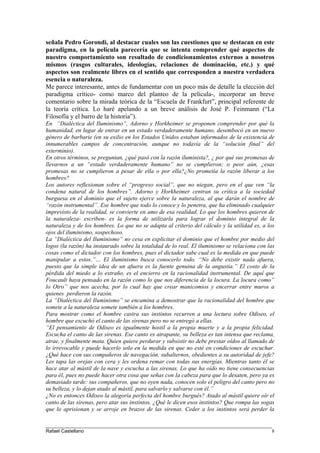 señala Pedro Gorondi, al destacar cuales son las cuestiones que se destacan en este
paradigma, en la película parecería que se intenta comprender qué aspectos de
nuestro comportamiento son resultado de condicionamientos externos a nosotros
mismos (rasgos culturales, ideologías, relaciones de dominación, etc.) y qué
aspectos son realmente libres en el sentido que corresponden a nuestra verdadera
esencia o naturaleza.
Me parece interesante, antes de fundamentar con un poco más de detalle la elección del
paradigma crítico- como marco del planteo de la película-, incorporar un breve
comentario sobre la mirada teórica de la “Escuela de Frankfurt”, principal referente de
la teoría crítica. Lo haré apelando a un breve análisis de José P. Feinmann (“La
Filosofía y el barro de la historia”).
En “Dialéctica del Iluminismo”, Adorno y Horkheimer se proponen comprender por qué la
humanidad, en lugar de entrar en un estado verdaderamente humano, desembocó en un nuevo
género de barbarie (en su exilio en los Estados Unidos estaban informados de la existencia de
innumerables campos de concentración, aunque no todavía de la “solución final” del
exterminio).
En otros términos, se preguntan, ¿qué pasó con la razón iluminista?, ¿ por qué sus promesas de
llevarnos a un “estado verdaderamente humano” no se cumplieron; o peor aún, ¿esas
promesas no se cumplieron a pesar de ella o por ella?¿No prometía la razón liberar a los
hombres?
Los autores reflexionan sobre el “progreso social”, que no niegan, pero en el que ven “la
condena natural de los hombres”. Adorno y Horkheimer centran su crítica a la sociedad
burguesa en el dominio que el sujeto ejerce sobre la naturaleza, al que darán el nombre de
“razón instrumental”. Ese hombre que todo lo conoce y lo penetra, que ha eliminado cualquier
imprevisto de la realidad, se convierte en amo de esa realidad. Lo que los hombres quieren de
la naturaleza- escriben- es la forma de utilizarla para lograr el dominio integral de la
naturaleza y de los hombres. Lo que no se adapta al criterio del cálculo y la utilidad es, a los
ojos del iluminismo, sospechoso.
La “Dialéctica del Iluminismo” no cesa en explicitar el dominio que el hombre por medio del
logos (la razón) ha instaurado sobre la totalidad de lo real. El iluminismo se relaciona con las
cosas como el dictador con los hombres, pues el dictador sabe cual es la medida en que puede
manipular a estos.”… El iluminismo busca conocerlo todo. “No debe existir nada afuera,
puesto que la simple idea de un afuera es la fuente genuina de la angustia.” El costo de la
pérdida del miedo a lo extraño, es el encierro en la racionalidad instrumental. De aquí que
Foucault haya pensado en la razón como lo que nos diferencia de la locura. La locura como”
lo Otro” que nos acecha, por lo cual hay que crear manicomios y encerrar entre muros a
quienes perdieron la razón.
La “Dialéctica del Iluminismo” se encamina a demostrar que la racionalidad del hombre que
somete a la naturaleza somete también a los hombres.
Para mostrar como el hombre castra sus instintos recurren a una lectura sobre Odiseo, el
hombre que escuchó el canto de las sirenas pero no se entregó a ellas.
“El pensamiento de Odiseo es igualmente hostil a la propia muerte y a la propia felicidad.
Escucha el canto de las sirenas. Ese canto es atrapante, su belleza es tan intensa que reclama,
atrae, y finalmente mata. Quien quiere perdurar y subsistir no debe prestar oídos al llamado de
lo irrevocable y puede hacerlo solo en la medida en que no esté en condiciones de escuchar.
¿Qué hace con sus compañeros de navegación, subalternos, obedientes a su autoridad de jefe?
Les tapa las orejas con cera y les ordena remar con todas sus energías. Mientras tanto él se
hace atar al mástil de la nave y escucha a las sirenas. Lo que ha oído no tiene consecuencias
para él, pues no puede hacer otra cosa que señas con la cabeza para que lo desaten, pero ya es
demasiado tarde: sus compañeros, que no oyen nada, conocen solo el peligro del canto pero no
su belleza, y lo dejan atado al mástil, para salvarlo y salvarse con él.”
¿No es entonces Odiseo la alegoría perfecta del hombre burgués? Atado al mástil quiere oír el
canto de las sirenas, pero atar sus instintos. ¿Qué le dicen esos instintos? Que rompa las sogas
que lo aprisionan y se arroje en brazos de las sirenas. Ceder a los instintos será perder la
____________________________________________________________________________________
Rafael Castellano 8
 