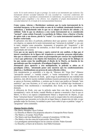 razón. Es la razón entonces la que se protege. La razón es un instrumento que esclaviza. Ese
instrumento deviene sociedad industrial. En esta sociedad las “concretas condiciones del
trabajo” producen y reproducen constantemente el conformismo. Los patrones ya no necesitan
sagacidad para estupidizar a los obreros. Los estupidiza el propio funcionamiento de la
sociedad industrial. Es el triunfo de la instrumentalidad iluminista.
Como vemos, Adorno y Horkheimer sostienen que la razón instrumental de la
sociedad burguesa, se ha convertido en amo de la realidad, dominando hombres y
naturaleza, y deshechando todo lo que no se adapta al criterio del cálculo y la
utilidad. Todo lo que no obedezca a esta razón instrumental no es considerado
“normal”, como señala Foucault. La parábola de Odiseo viene a ilustrar el hecho
de quien cede a sus deseos, pierde la “razón”. La razón instrumental mantiene al
hombre esclavizado.
Si aplicamos esta idea a la película, podríamos decir que quienes- como Neo- sueñan
con elegirse, se separan de la razón instrumental que “estructura la realidad”, y son- por
lo tanto- tratados como anomalías. Justamente, el propósito del “Arquitecto” y del
agente “Smith” es controlar las anomalías, es decir todo aquello que se aparte de las
regularidades del sistema.
Creo que no me aparto del tema y sujeto central de este análisis, si digo que el
interés constitutivo de la figura del Arquitecto es controlar procesos objetivados,
idea que se refuerza cuando vemos su preocupación por conocer las regularidades
y leyes que gobiernan a los objetos (los humanos), lo que surge de los diálogos en
los que cuenta como fue modificando el diseño de la Matrix, en función de los
aprendizajes que iba recogiendo. (Paradigma Empírico Analítico).
Justamente para oponerse a esta manipulación, la película se ubica en el
paradigma crítico, intentando poner ante nuestros ojos los condicionamientos
objetivos, y facilitándonos un proceso de auto-reflexión crítica.
Esta interpretación es asimilable a la idea de “liberarse del “Gran Otro” (llámese
“percepción normal”, o “sentido común”, o “razón instrumental”). En este punto
quisiera recordar la objeción de Zizek, quien niega la posibilidad de una realidad más
auténtica, más allá de nuestra realidad cotidiana (nuestra percepción de la realidad solo
se apoya en ficciones simbólicas, y sostiene que lo único que podría ser llamado “más
auténtico” que esas ficciones, es el vacío que hace de la realidad algo incoherente e
incompleto). Esta incoherencia e incompletud, dice Zizek, es lo que cada Matrix
disimula.
A diferencia de Zizek, creo que la película capta bien esta idea de incoherencia,
incompletud y vacío; de hecho, cuando Morfeo se apresta a mostrarle a Neo lo que es
Matrix, lo lleva a un espacio completamente blanco y desprovisto de objetos, al que
llama “estructura basica” (mainframe) sobre la cual se cargan todos los otros programas.
La sugerencia que encuentro en la idea de un lugar blanco y desprovisto de todo, es que
quitadas todas las ficciones, la realidad es puro vacío sobre el que se podrían “cargar” o
“programar” otros contenidos.
Algunas fuentes citadas
-The Matrix Metaphor: Ryce Carlson
- La filosofía en Matrix-Una propuesta educativa: Concepción Perez García
- The Matrix y el cuerpo: Nora Piotte
- The Matrix and Jean Baudrillard´s concept of simulation: UCSB. Edu
- The Matrix o las dos caras de la perversión: Slavoj Zizek
- Los paradigmas epistemológicos de las ciencias sociales: Pedro Gorondi
- La filosofía y el barro de la historia: José Pablo Feinmann
____________________________________________________________________________________
Rafael Castellano 9
 