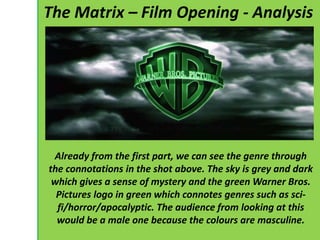 The Matrix – Film Opening - Analysis 
Already from the first part, we can see the genre through 
the connotations in the shot above. The sky is grey and dark 
which gives a sense of mystery and the green Warner Bros. 
Pictures logo in green which connotes genres such as sci-fi/ 
horror/apocalyptic. The audience from looking at this 
would be a male one because the colours are masculine. 
 