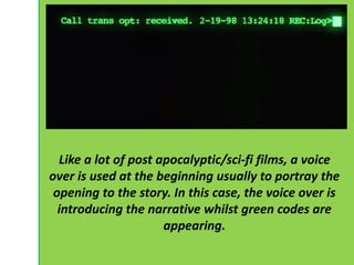 Like a lot of post apocalyptic/sci-fi films, a voice 
over is used at the beginning usually to portray the 
opening to the story. In this case, the voice over is 
introducing the narrative whilst green codes are 
appearing. 
 