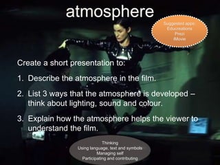 atmosphere 
Create a short presentation to: 
1. Describe the atmosphere in the film. 
2. List 3 ways that the atmosphere is developed – 
think about lighting, sound and colour. 
3. Explain how the atmosphere helps the viewer to 
understand the film. 
Thinking 
Using language, text and symbols 
Managing self 
Participating and contributing 
Suggested apps: 
Educreations 
Prezi 
iMovie 
 