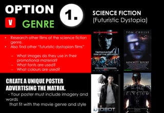 OPTION
1.
GENRE
SCIENCE FICTION
(Futuristic Dystopia)
• Research other films of the science fiction
genre.
• Also find other “futuristic dystopian films”
 What images do they use in their
promotional material?
 What fonts are used?
 What colours are used?
CREATE A UNIQUE POSTER
ADVERTISING THE MATRIX.
- Your poster must include imagery and
words
that fit with the movie genre and style
 