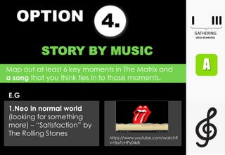 OPTION 4.
STORY BY MUSIC
Map out at least 6 key moments in The Matrix and
a song that you think ties in to those moments.
E.G
1.Neo in normal world
(looking for something
more) – “Satisfaction” by
The Rolling Stones
https://www.youtube.com/watch?
v=3a7cHPy04s8
 