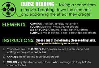 CLOSE READING = taking a scene from
a movie, breaking down the elements
and explaining the effect they create.
ELEMENTS: CAMERA: Shot sizes, angles, movement
SOUND: Dialogue, music, sound effects
MIS EN SCENE: Costume, props, lighting, setting
EDITING: Style of cutting, pace, colour, special effects
Choose one of the following close reading tasks.
(Complete individually or in pairs)
1. Your objective is to IDENTIFY the camera, sound, mis en scene and
editing techniques in one scene.
2. ANALYSE the effect the techniques create
3. EXPLAIN why the director used them. What message do they help to
communicate?
INSTRUCTIONS:
 
