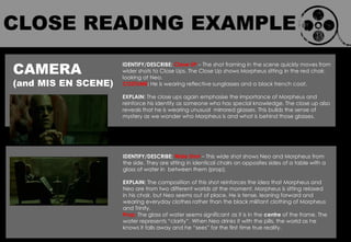 CAMERA
(and MIS EN SCENE)
IDENTIFY/DESCRIBE: Close UP – The shot framing in the scene quickly moves from
wider shots to Close Ups. The Close Up shows Morpheus sitting in the red chair,
looking at Neo.
COSTUME: He is wearing reflective sunglasses and a black trench coat.
EXPLAIN: The close ups again emphasise the importance of Morpheus and
reinforce his identity as someone who has special knowledge. The close up also
reveals that he is wearing unusual mirrored glasses. This builds the sense of
mystery as we wonder who Morpheus is and what is behind those glasses.
IDENTIFY/DESCRIBE: Wide Shot – This wide shot shows Neo and Morpheus from
the side. They are sitting in identical chairs on opposites sides of a table with a
glass of water in between them (prop).
EXPLAIN: The composition of this shot reinforces the idea that Morpheus and
Neo are from two different worlds at the moment. Morpheus is sitting relaxed
in his chair, but Neo seems out of place. He is tense, leaning forward and
wearing everyday clothes rather than the black militant clothing of Morpheus
and Trinity.
Prop: The glass of water seems significant as it is in the centre of the frame. The
water represents “clarity”. When Neo drinks it with the pills, the world as he
knows it falls away and he “sees” for the first time true reality.
CLOSE READING EXAMPLE
 
