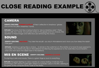 CAMERA
IDENTIFY/DESCRIBE: EXTREME CLOSE UP of Neo‟s reflection in Morpheus‟ glasses
and off the two pills in Morpheus‟ hands.
EXPLAIN: This shows that Neo is being invited to “see as Morpheus sees”. There
are two pills, two hands, two pictures of Neo in the glasses and two choices. The
repetition of these images and reflections are reinforcing this choice.
SOUND
IDENTIFY/DESCRIBE: LIGHTING & COLOUR
IDENTIFY/DESCRIBE: DIALOGUE: “You take the red pill - you stay in Wonderland and I show you how deep the rabbit-
hole goes”
EXPLAIN: Morpheus is giving Neo a choice… to remain in the world he is in (The Matrix) or to have his eyes opened to
true reality. He is referencing Alice in Wonderland and likening the experience to the world Alice found herself in
when she went down the rabbit hole to Wonderland.
MIS EN SCENE
The lighting is dark and moody. There is a green tinge or aura to everything.
EXPLAIN: The green lighting or colour creates an uneasy feeling. It indicates that
something is “off” and isn‟t quite right. Green is a symbolic colour in the film, referring to
the green of the computer binary code of the Matrix.
CLOSE READING EXAMPLE
 
