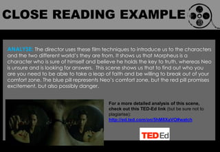 CLOSE
READING
EXAMPLE
ANALYSE: The director uses these film techniques to introduce us to the characters
and the two different world‟s they are from. It shows us that Morpheus is a
character who is sure of himself and believe he holds the key to truth, whereas Neo
is unsure and is looking for answers. This scene shows us that to find out who you
are you need to be able to take a leap of faith and be willing to break out of your
comfort zone. The blue pill represents Neo‟s comfort zone, but the red pill promises
excitement, but also possibly danger.
For a more detailed analysis of this scene,
check out this TED-Ed link (but be sure not to
plagiarise):
http://ed.ted.com/on/5hM8XaVO#watch
CLOSE READING EXAMPLE
 