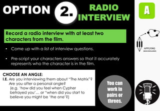 OPTION 2. RADIO
INTERVIEW
Record a radio interview with at least two
characters from the film.
CHOOSE AN ANGLE:
I.E. Are you interviewing them about “The Matrix”?
Are you after a personal angle?
(e.g. „how did you feel when Cypher
betrayed you‟… or “when did you start to
believe you might be „the one‟?)
• Come up with a list of interview questions.
• Pre-script your characters answers so that it accurately
represents who the character is in the film.
You can
work in
pairs or
threes.
 