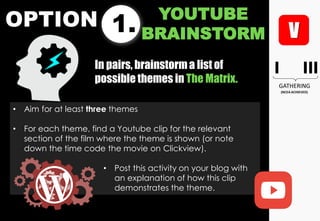 OPTION 1.
YOUTUBE
BRAINSTORM
• Aim for at least three themes
• For each theme, find a Youtube clip for the relevant
section of the film where the theme is shown (or note
down the time code the movie on Clickview).
• Post this activity on your blog with
an explanation of how this clip
demonstrates the theme.
In pairs, brainstorma list of
possible themes in The Matrix.
 
