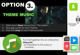 OPTION 3.
THEME MUSIC
1. Write down three themes from “The Matrix”.
2. Find one quote for each theme.
3. Find one song for each theme/quote
Put it all together into an interactive
blog post.
(i.e hyperlinks to the song on
Youtube).
 