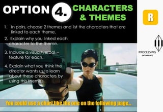 OPTION 4. CHARACTERS
& THEMES
1. In pairs, choose 2 themes and list the characters that are
linked to each theme.
You could use a chart like the one on the following page…
2. Explain why you linked each
character to the theme.
3. Include a visual/verbal
feature for each.
4. Explain what you think the
director wants us to learn
about these characters by
using this theme.
 